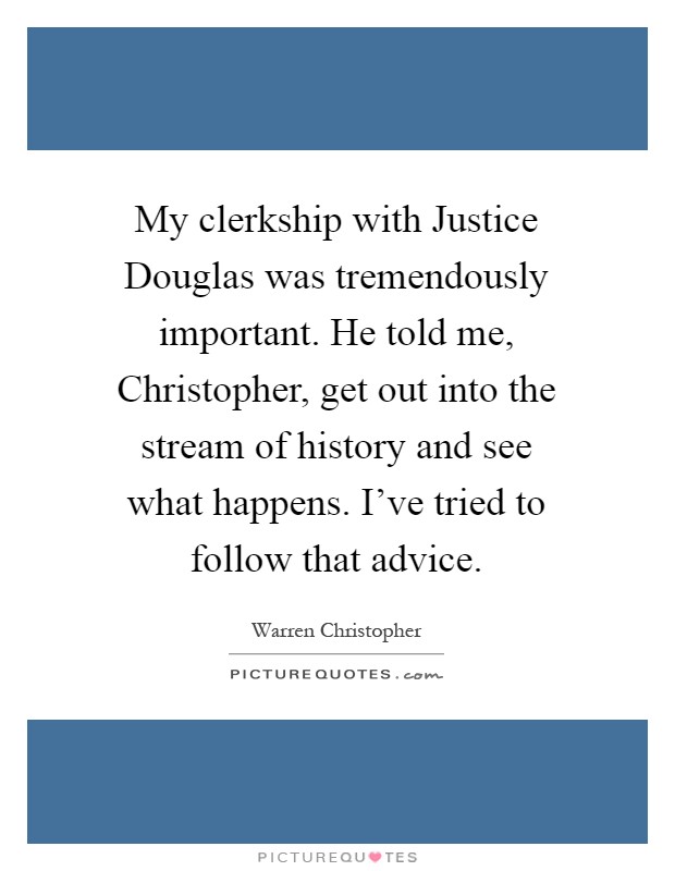 My clerkship with Justice Douglas was tremendously important. He told me, Christopher, get out into the stream of history and see what happens. I've tried to follow that advice Picture Quote #1