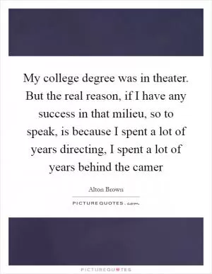 My college degree was in theater. But the real reason, if I have any success in that milieu, so to speak, is because I spent a lot of years directing, I spent a lot of years behind the camer Picture Quote #1