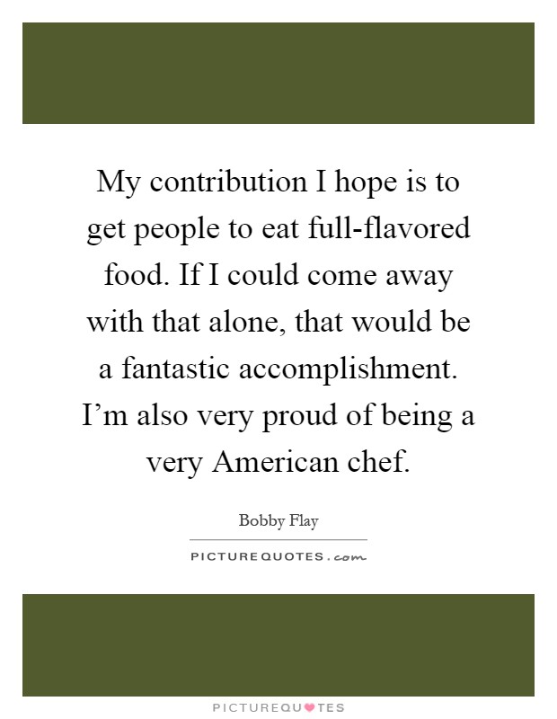 My contribution I hope is to get people to eat full-flavored food. If I could come away with that alone, that would be a fantastic accomplishment. I'm also very proud of being a very American chef Picture Quote #1
