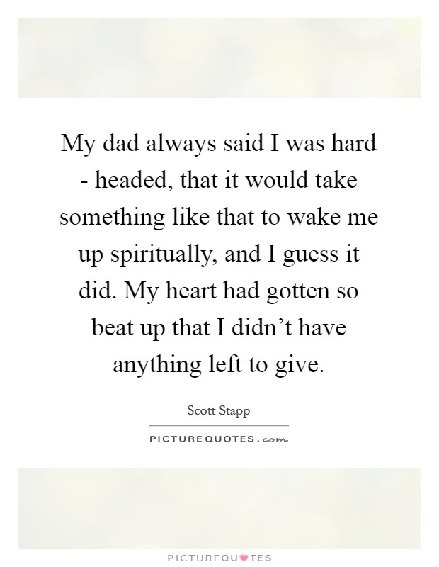 My dad always said I was hard - headed, that it would take something like that to wake me up spiritually, and I guess it did. My heart had gotten so beat up that I didn't have anything left to give Picture Quote #1