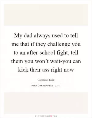 My dad always used to tell me that if they challenge you to an after-school fight, tell them you won’t wait-you can kick their ass right now Picture Quote #1