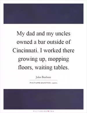 My dad and my uncles owned a bar outside of Cincinnati. I worked there growing up, mopping floors, waiting tables Picture Quote #1