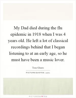 My Dad died during the flu epidemic in 1918 when I was 4 years old. He left a lot of classical recordings behind that I began listening to at an early age, so he must have been a music lover Picture Quote #1