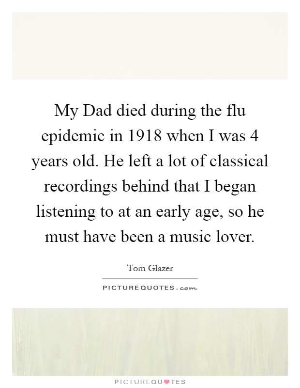 My Dad died during the flu epidemic in 1918 when I was 4 years old. He left a lot of classical recordings behind that I began listening to at an early age, so he must have been a music lover Picture Quote #1