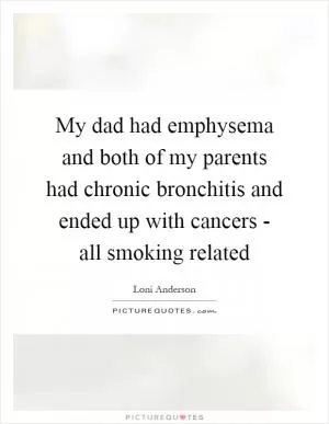 My dad had emphysema and both of my parents had chronic bronchitis and ended up with cancers - all smoking related Picture Quote #1