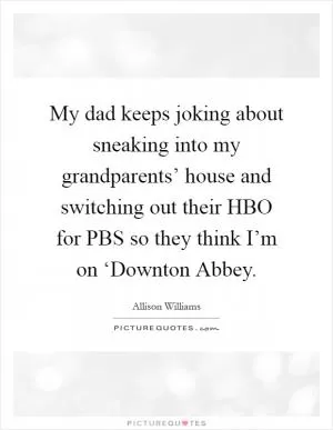 My dad keeps joking about sneaking into my grandparents’ house and switching out their HBO for PBS so they think I’m on ‘Downton Abbey Picture Quote #1