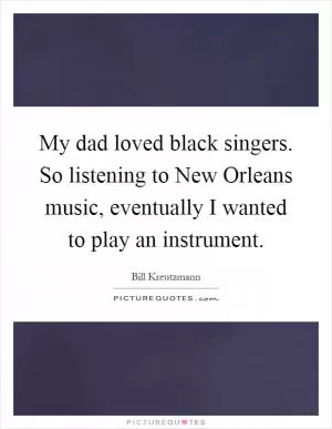 My dad loved black singers. So listening to New Orleans music, eventually I wanted to play an instrument Picture Quote #1
