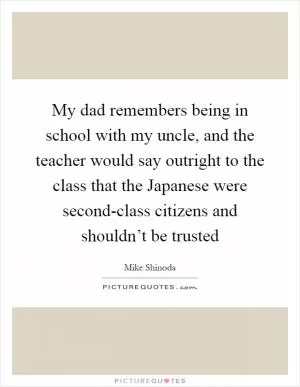 My dad remembers being in school with my uncle, and the teacher would say outright to the class that the Japanese were second-class citizens and shouldn’t be trusted Picture Quote #1