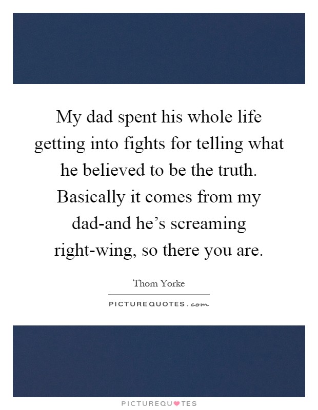 My dad spent his whole life getting into fights for telling what he believed to be the truth. Basically it comes from my dad-and he's screaming right-wing, so there you are Picture Quote #1