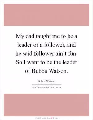 My dad taught me to be a leader or a follower, and he said follower ain’t fun. So I want to be the leader of Bubba Watson Picture Quote #1