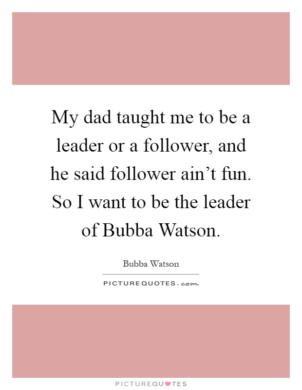 My dad taught me to be a leader or a follower, and he said follower ain't fun. So I want to be the leader of Bubba Watson Picture Quote #1