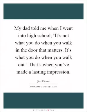 My dad told me when I went into high school, ‘It’s not what you do when you walk in the door that matters. It’s what you do when you walk out.’ That’s when you’ve made a lasting impression Picture Quote #1