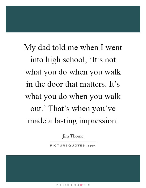 My dad told me when I went into high school, ‘It's not what you do when you walk in the door that matters. It's what you do when you walk out.' That's when you've made a lasting impression Picture Quote #1
