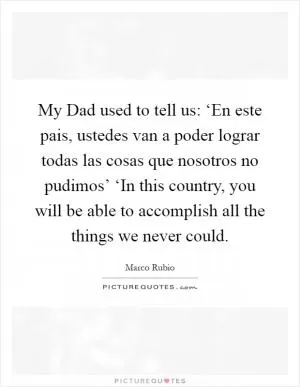 My Dad used to tell us: ‘En este pais, ustedes van a poder lograr todas las cosas que nosotros no pudimos’ ‘In this country, you will be able to accomplish all the things we never could Picture Quote #1