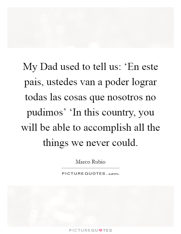 My Dad used to tell us: ‘En este pais, ustedes van a poder lograr todas las cosas que nosotros no pudimos’ ‘In this country, you will be able to accomplish all the things we never could Picture Quote #1