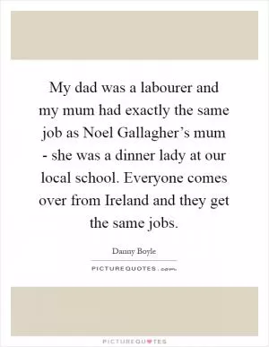 My dad was a labourer and my mum had exactly the same job as Noel Gallagher’s mum - she was a dinner lady at our local school. Everyone comes over from Ireland and they get the same jobs Picture Quote #1