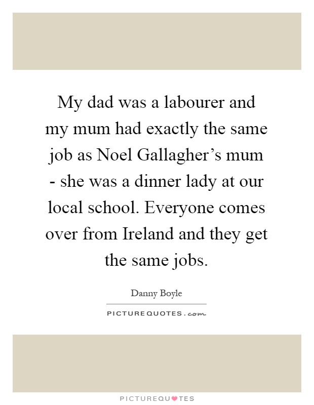 My dad was a labourer and my mum had exactly the same job as Noel Gallagher's mum - she was a dinner lady at our local school. Everyone comes over from Ireland and they get the same jobs Picture Quote #1