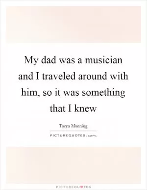 My dad was a musician and I traveled around with him, so it was something that I knew Picture Quote #1