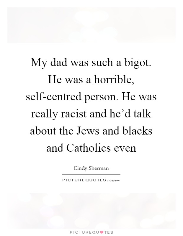My dad was such a bigot. He was a horrible, self-centred person. He was really racist and he'd talk about the Jews and blacks and Catholics even Picture Quote #1