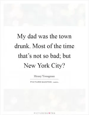 My dad was the town drunk. Most of the time that’s not so bad; but New York City? Picture Quote #1