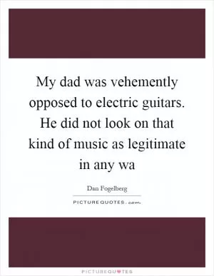 My dad was vehemently opposed to electric guitars. He did not look on that kind of music as legitimate in any wa Picture Quote #1