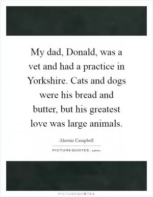 My dad, Donald, was a vet and had a practice in Yorkshire. Cats and dogs were his bread and butter, but his greatest love was large animals Picture Quote #1