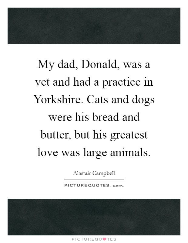 My dad, Donald, was a vet and had a practice in Yorkshire. Cats and dogs were his bread and butter, but his greatest love was large animals Picture Quote #1