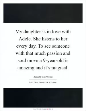 My daughter is in love with Adele. She listens to her every day. To see someone with that much passion and soul move a 9-year-old is amazing and it’s magical Picture Quote #1