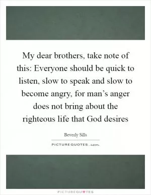My dear brothers, take note of this: Everyone should be quick to listen, slow to speak and slow to become angry, for man’s anger does not bring about the righteous life that God desires Picture Quote #1
