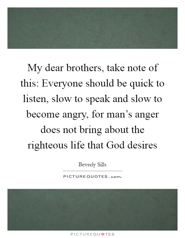 My dear brothers, take note of this: Everyone should be quick to listen, slow to speak and slow to become angry, for man's anger does not bring about the righteous life that God desires Picture Quote #1
