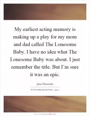 My earliest acting memory is making up a play for my mom and dad called The Lonesome Baby. I have no idea what The Lonesome Baby was about. I just remember the title. But I’m sure it was an epic Picture Quote #1