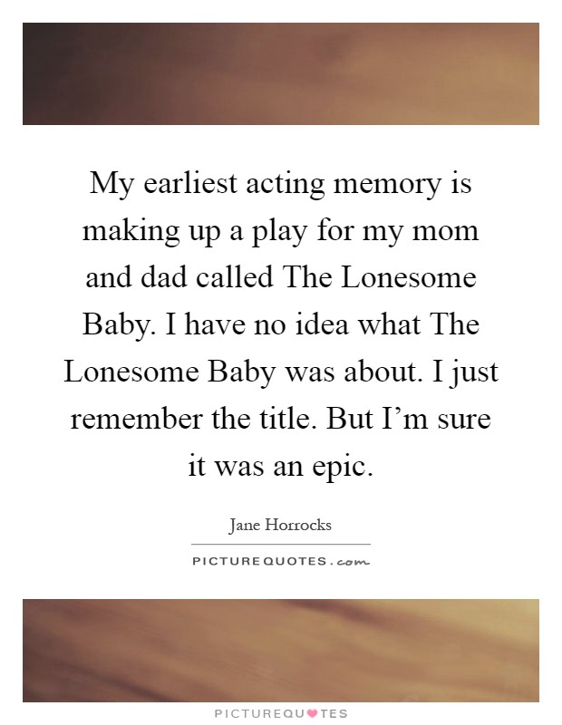 My earliest acting memory is making up a play for my mom and dad called The Lonesome Baby. I have no idea what The Lonesome Baby was about. I just remember the title. But I'm sure it was an epic Picture Quote #1