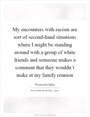 My encounters with racism are sort of second-hand situations where I might be standing around with a group of white friends and someone makes a comment that they wouldn’t make at my family reunion Picture Quote #1