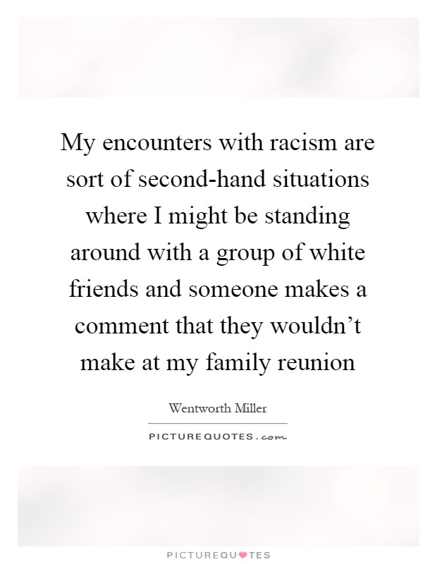 My encounters with racism are sort of second-hand situations where I might be standing around with a group of white friends and someone makes a comment that they wouldn't make at my family reunion Picture Quote #1