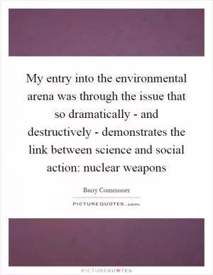 My entry into the environmental arena was through the issue that so dramatically - and destructively - demonstrates the link between science and social action: nuclear weapons Picture Quote #1