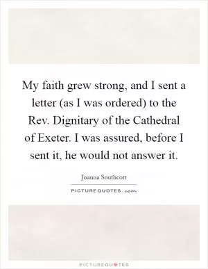 My faith grew strong, and I sent a letter (as I was ordered) to the Rev. Dignitary of the Cathedral of Exeter. I was assured, before I sent it, he would not answer it Picture Quote #1