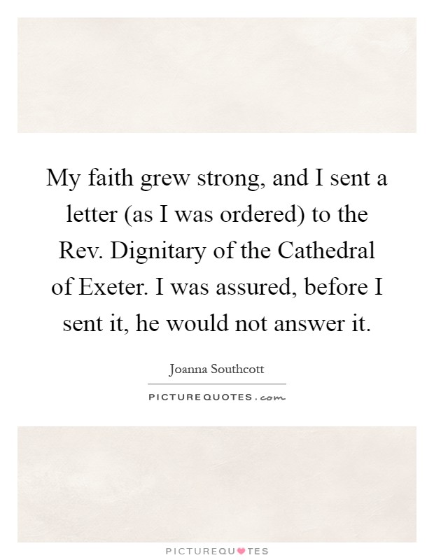 My faith grew strong, and I sent a letter (as I was ordered) to the Rev. Dignitary of the Cathedral of Exeter. I was assured, before I sent it, he would not answer it Picture Quote #1