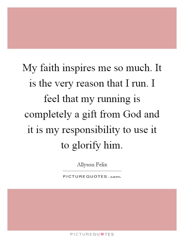 My faith inspires me so much. It is the very reason that I run. I feel that my running is completely a gift from God and it is my responsibility to use it to glorify him Picture Quote #1