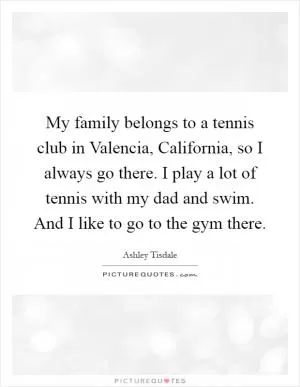 My family belongs to a tennis club in Valencia, California, so I always go there. I play a lot of tennis with my dad and swim. And I like to go to the gym there Picture Quote #1