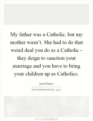 My father was a Catholic, but my mother wasn’t. She had to do that weird deal you do as a Catholic - they deign to sanction your marriage and you have to bring your children up as Catholics Picture Quote #1