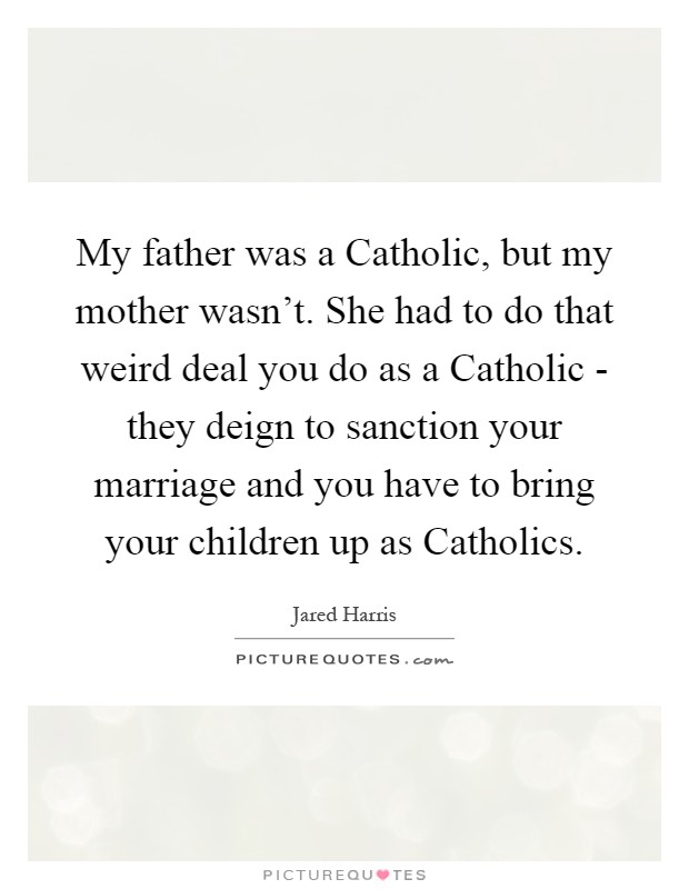 My father was a Catholic, but my mother wasn't. She had to do that weird deal you do as a Catholic - they deign to sanction your marriage and you have to bring your children up as Catholics Picture Quote #1