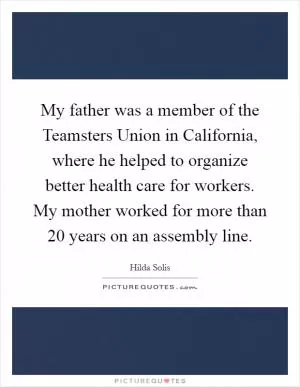 My father was a member of the Teamsters Union in California, where he helped to organize better health care for workers. My mother worked for more than 20 years on an assembly line Picture Quote #1