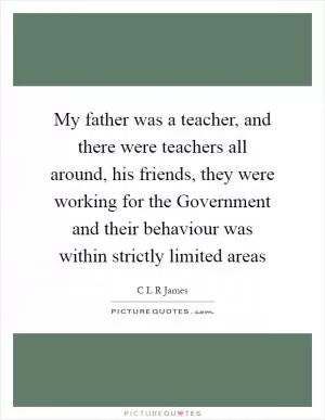 My father was a teacher, and there were teachers all around, his friends, they were working for the Government and their behaviour was within strictly limited areas Picture Quote #1
