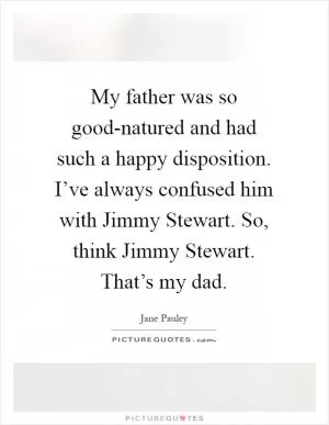 My father was so good-natured and had such a happy disposition. I’ve always confused him with Jimmy Stewart. So, think Jimmy Stewart. That’s my dad Picture Quote #1