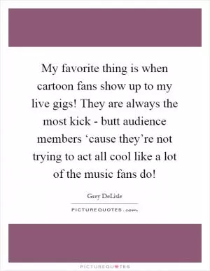 My favorite thing is when cartoon fans show up to my live gigs! They are always the most kick - butt audience members ‘cause they’re not trying to act all cool like a lot of the music fans do! Picture Quote #1