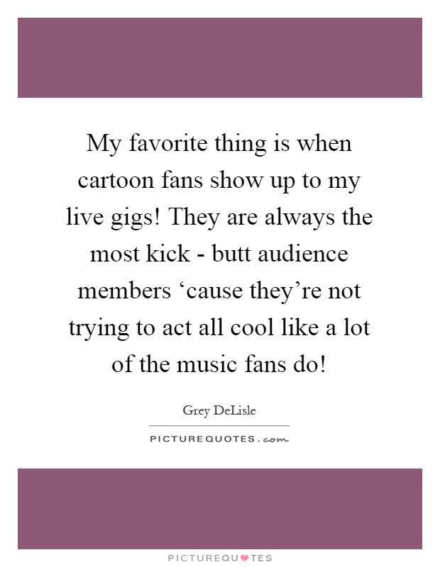My favorite thing is when cartoon fans show up to my live gigs! They are always the most kick - butt audience members ‘cause they're not trying to act all cool like a lot of the music fans do! Picture Quote #1