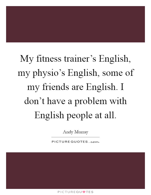 My fitness trainer's English, my physio's English, some of my friends are English. I don't have a problem with English people at all Picture Quote #1