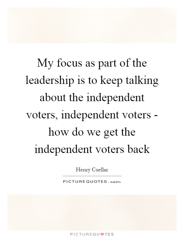 My focus as part of the leadership is to keep talking about the independent voters, independent voters - how do we get the independent voters back Picture Quote #1