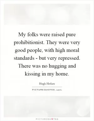 My folks were raised pure prohibitionist. They were very good people, with high moral standards - but very repressed. There was no hugging and kissing in my home Picture Quote #1