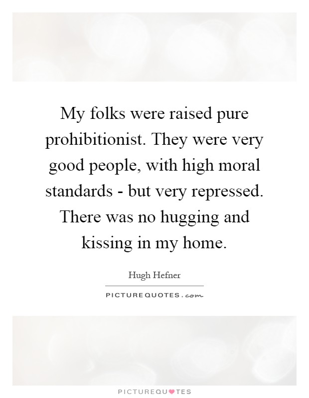 My folks were raised pure prohibitionist. They were very good people, with high moral standards - but very repressed. There was no hugging and kissing in my home Picture Quote #1